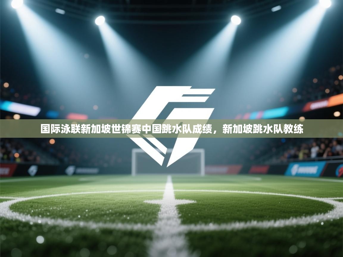 开云体育实名认证入口-国际泳联新加坡世锦赛中国跳水队成绩,新加坡跳水队教练 第2张