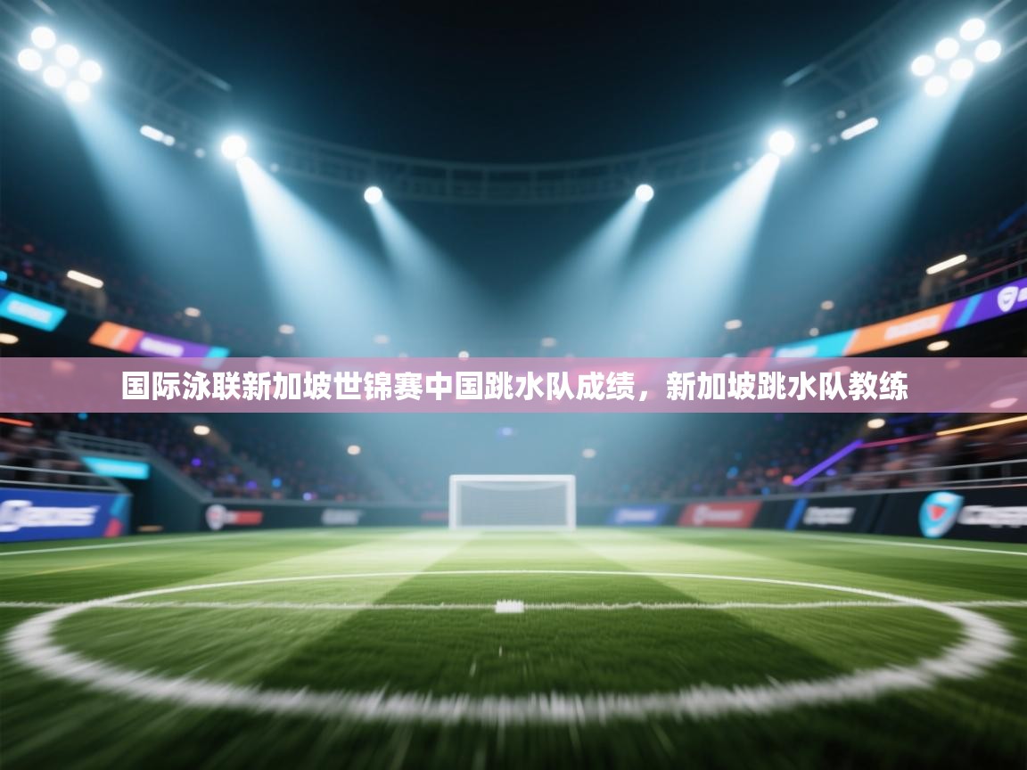 开云体育实名认证入口-国际泳联新加坡世锦赛中国跳水队成绩,新加坡跳水队教练 第3张