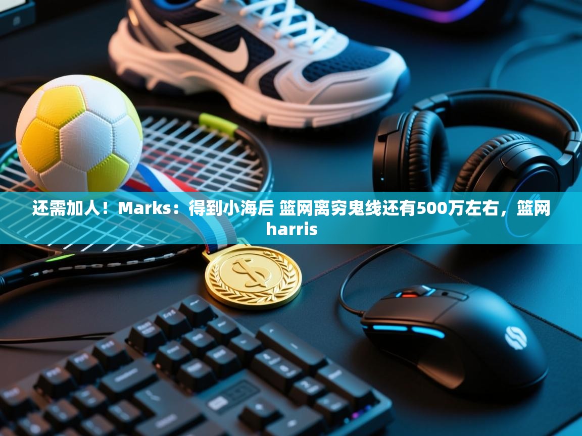 开云体育app网页版入口-还需加人！Marks：得到小海后 篮网离穷鬼线还有500万左右，篮网harris
