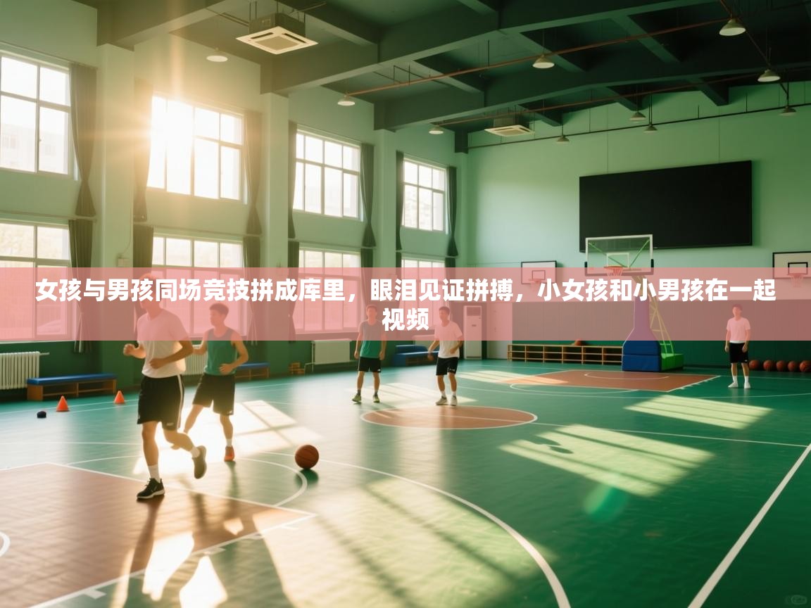 开云体育直播-女孩与男孩同场竞技拼成库里，眼泪见证拼搏，小女孩和小男孩在一起视频