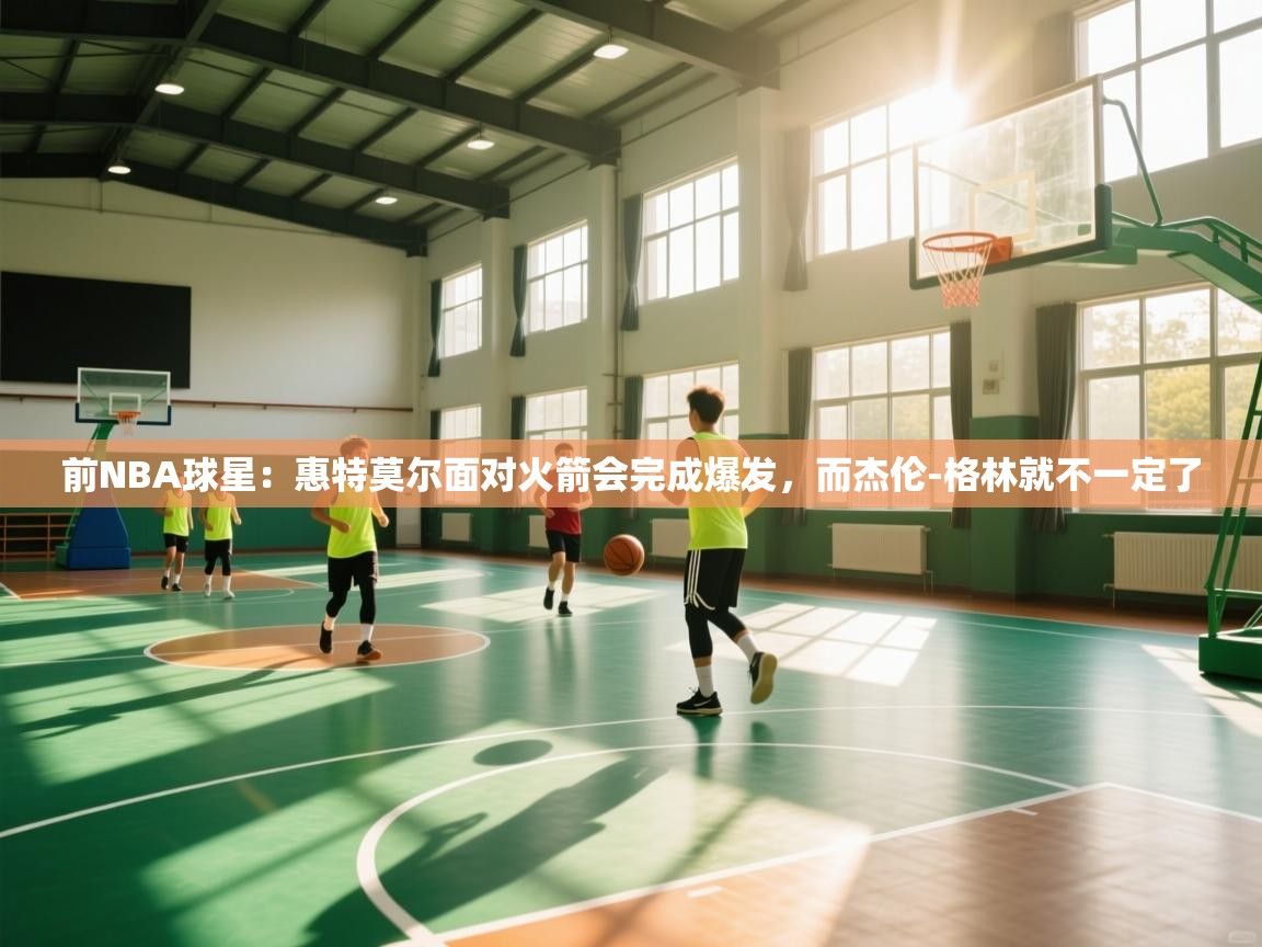 开云体育版本更新日志2025-前NBA球星：惠特莫尔面对火箭会完成爆发，而杰伦-格林就不一定了  第4张