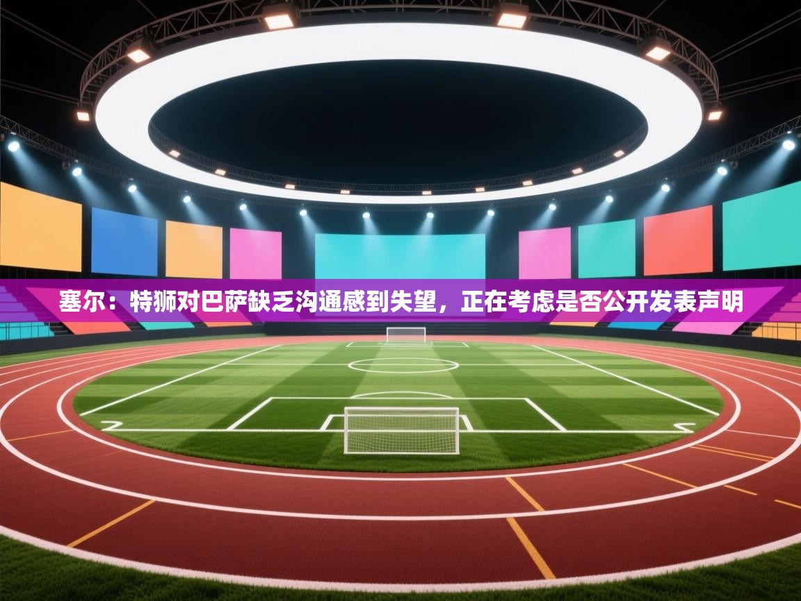 开云体育app官网入口-塞尔：特狮对巴萨缺乏沟通感到失望，正在考虑是否公开发表声明  第1张